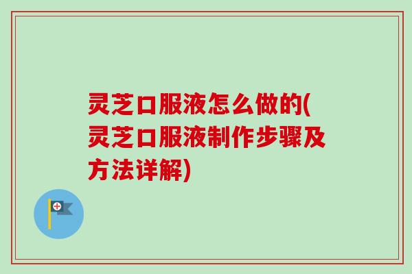 灵芝口服液怎么做的(灵芝口服液制作步骤及方法详解)