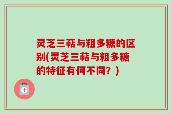 灵芝三萜与粗多糖的区别(灵芝三萜与粗多糖的特征有何不同？)