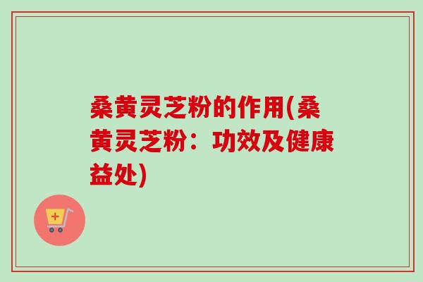 桑黄灵芝粉的作用(桑黄灵芝粉：功效及健康益处)