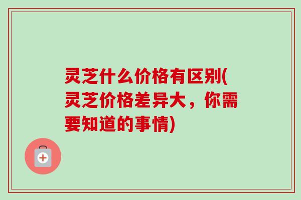 灵芝什么价格有区别(灵芝价格差异大，你需要知道的事情)