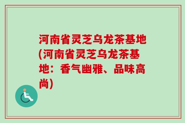 河南省灵芝乌龙茶基地(河南省灵芝乌龙茶基地：香气幽雅、品味高尚)