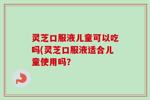 灵芝口服液儿童可以吃吗(灵芝口服液适合儿童使用吗？