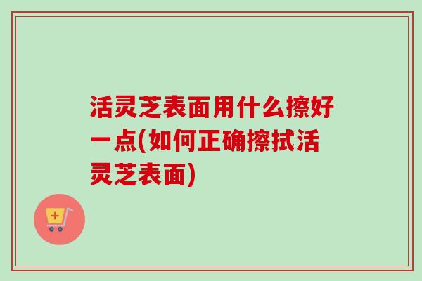 活灵芝表面用什么擦好一点(如何正确擦拭活灵芝表面)