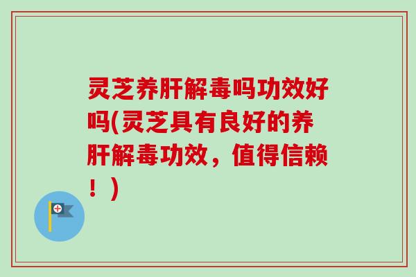 灵芝养肝解毒吗功效好吗(灵芝具有良好的养肝解毒功效，值得信赖！)