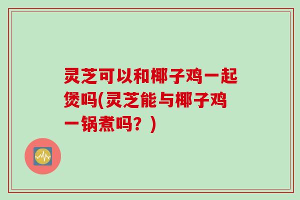 灵芝可以和椰子鸡一起煲吗(灵芝能与椰子鸡一锅煮吗？)