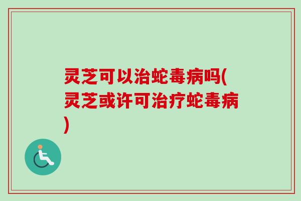 灵芝可以治蛇毒病吗(灵芝或许可治疗蛇毒病)