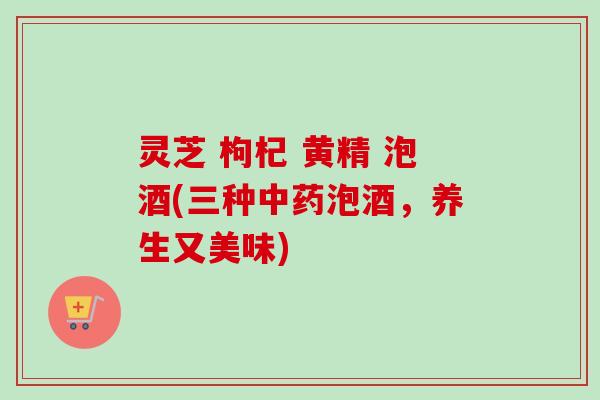 灵芝 枸杞 黄精 泡酒(三种中药泡酒，养生又美味)