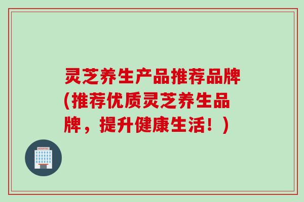 灵芝养生产品推荐品牌(推荐优质灵芝养生品牌，提升健康生活！)