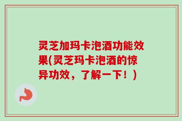 灵芝加玛卡泡酒功能效果(灵芝玛卡泡酒的惊异功效，了解一下！)
