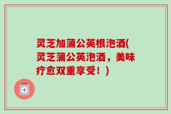 灵芝加蒲公英根泡酒(灵芝蒲公英泡酒，美味疗愈双重享受！)