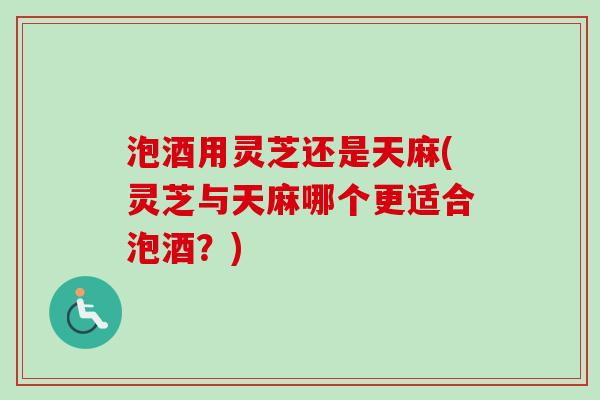泡酒用灵芝还是天麻(灵芝与天麻哪个更适合泡酒？)