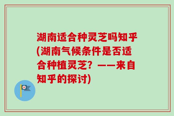 湖南适合种灵芝吗知乎(湖南气候条件是否适合种植灵芝？——来自知乎的探讨)
