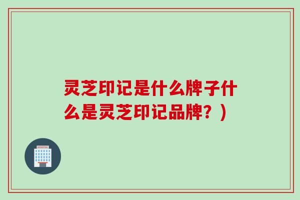 灵芝印记是什么牌子什么是灵芝印记品牌？)