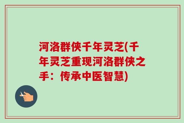 河洛群侠千年灵芝(千年灵芝重现河洛群侠之手：传承中医智慧)