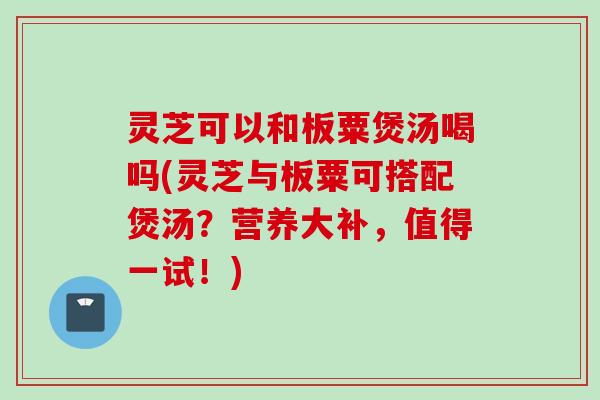 灵芝可以和板粟煲汤喝吗(灵芝与板粟可搭配煲汤？营养大补，值得一试！)