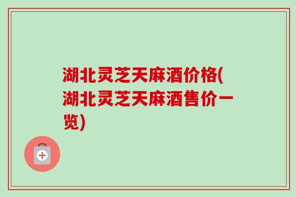 湖北灵芝天麻酒价格(湖北灵芝天麻酒售价一览)