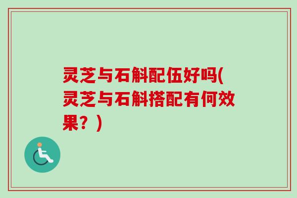 灵芝与石斛配伍好吗(灵芝与石斛搭配有何效果？)