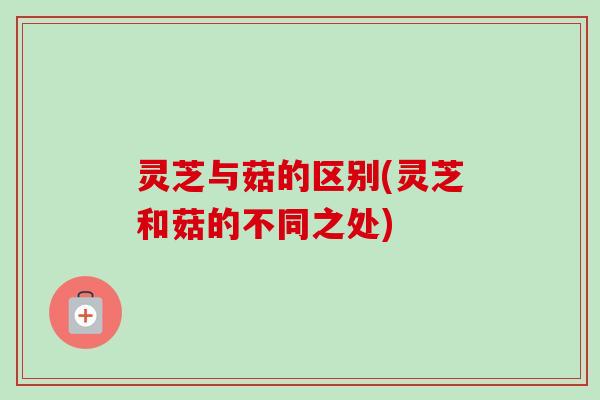 灵芝与菇的区别(灵芝和菇的不同之处)