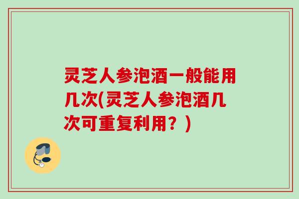 灵芝人参泡酒一般能用几次(灵芝人参泡酒几次可重复利用？)