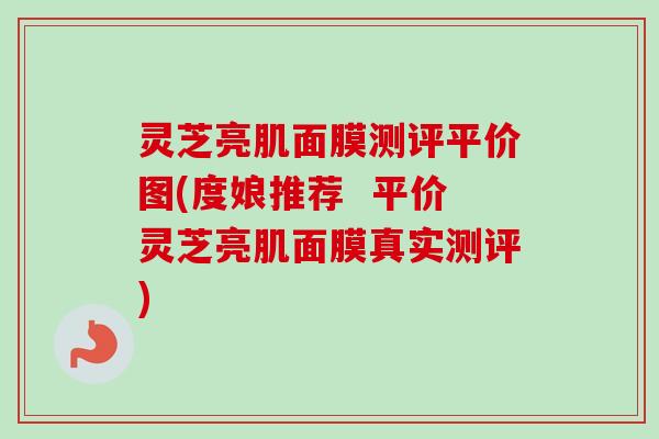 灵芝亮肌面膜测评平价图(度娘推荐  平价灵芝亮肌面膜真实测评)