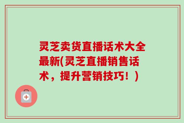 灵芝卖货直播话术大全最新(灵芝直播销售话术，提升营销技巧！)