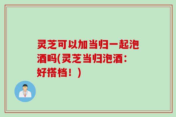 灵芝可以加当归一起泡酒吗(灵芝当归泡酒：好搭档！)