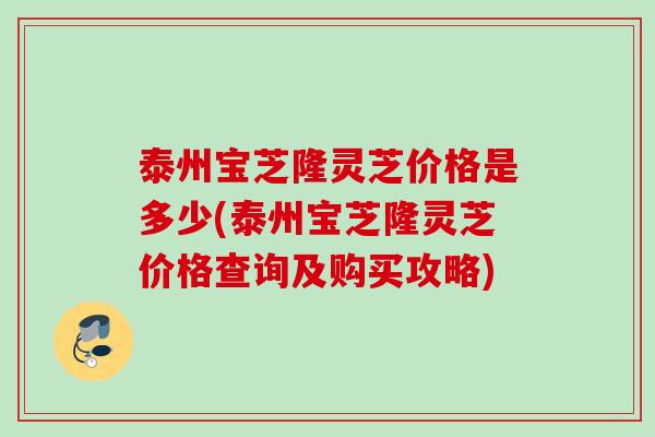 泰州宝芝隆灵芝价格是多少(泰州宝芝隆灵芝价格查询及购买攻略)