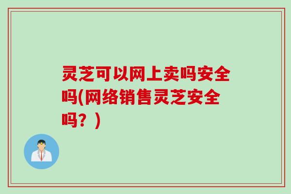 灵芝可以网上卖吗安全吗(网络销售灵芝安全吗？)