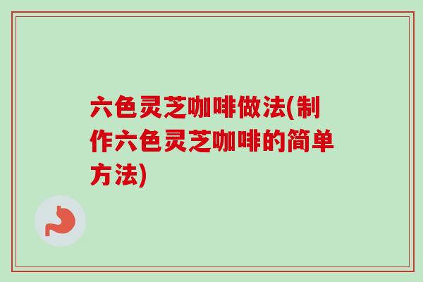 六色灵芝咖啡做法(制作六色灵芝咖啡的简单方法)