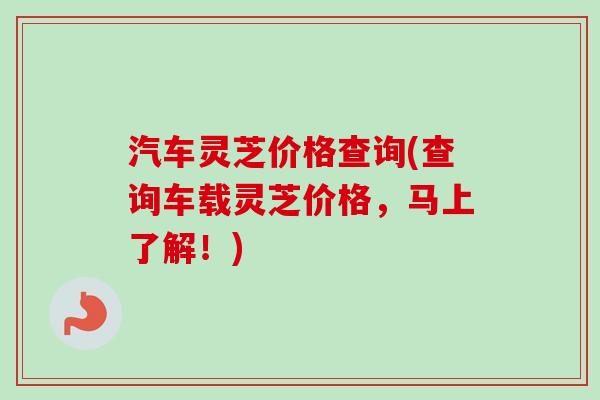 汽车灵芝价格查询(查询车载灵芝价格，马上了解！)
