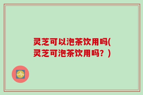 灵芝可以泡茶饮用吗(灵芝可泡茶饮用吗？)
