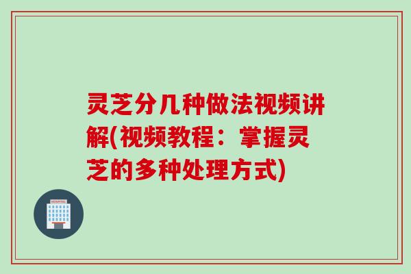 灵芝分几种做法视频讲解(视频教程:掌握灵芝的多种处理方式)