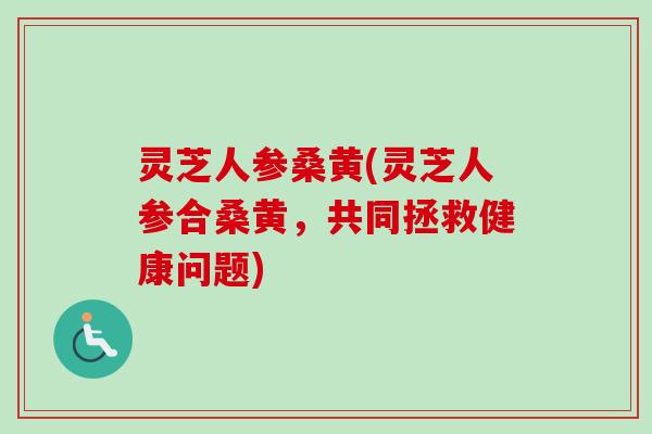 灵芝人参桑黄(灵芝人参合桑黄，共同拯救健康问题)