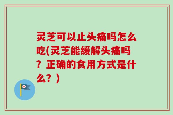 灵芝可以止头痛吗怎么吃(灵芝能缓解头痛吗？正确的食用方式是什么？)