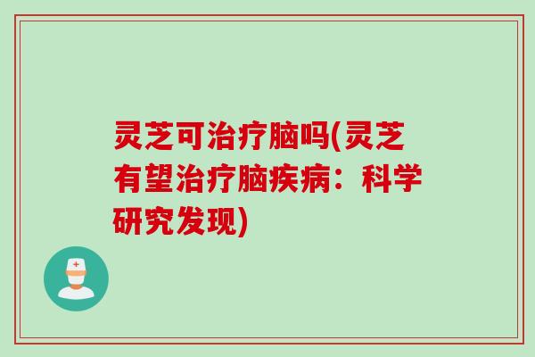 灵芝可治疗脑吗(灵芝有望治疗脑疾病：科学研究发现)
