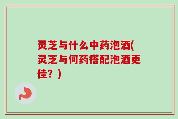 灵芝与什么中药泡酒(灵芝与何药搭配泡酒更佳？)