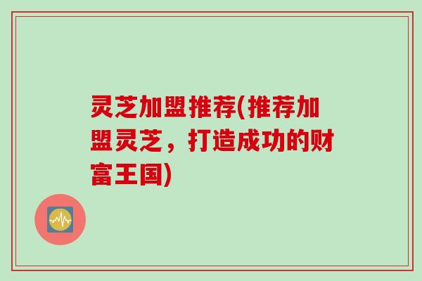灵芝加盟推荐(推荐加盟灵芝，打造成功的财富王国)