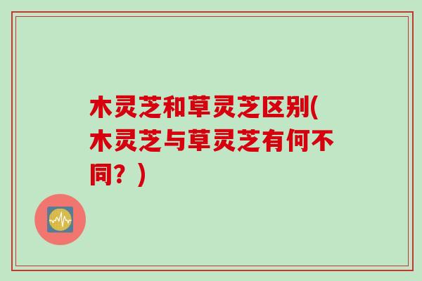 木灵芝和草灵芝区别(木灵芝与草灵芝有何不同？)