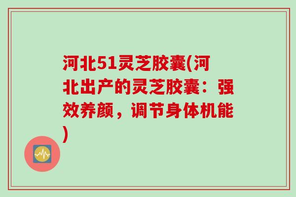河北51灵芝胶囊(河北出产的灵芝胶囊：强效养颜，调节身体机能)
