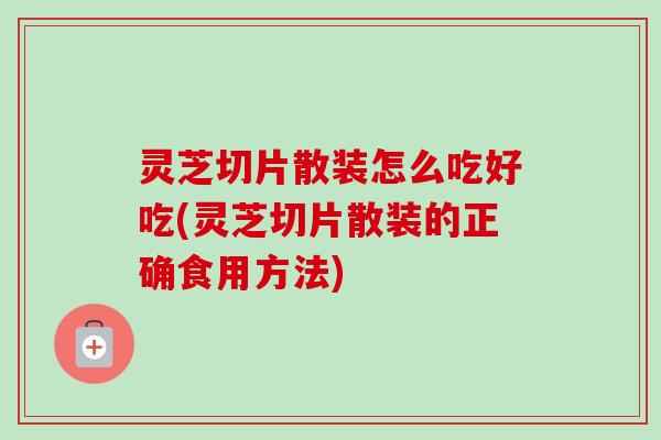 灵芝切片散装怎么吃好吃(灵芝切片散装的正确食用方法)