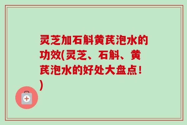 灵芝加石斛黄芪泡水的功效(灵芝、石斛、黄芪泡水的好处大盘点！)