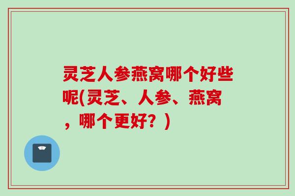 灵芝人参燕窝哪个好些呢(灵芝、人参、燕窝，哪个更好？)