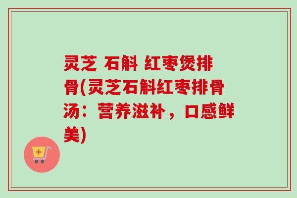 灵芝 石斛 红枣煲排骨(灵芝石斛红枣排骨汤：营养滋补，口感鲜美)