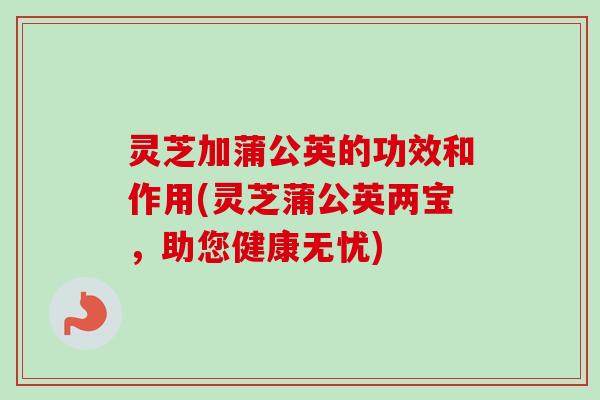 灵芝加蒲公英的功效和作用(灵芝蒲公英两宝，助您健康无忧)