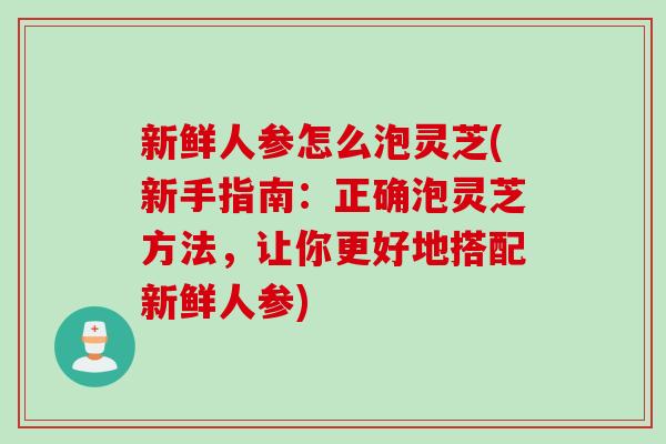 新鲜人参怎么泡灵芝(新手指南：正确泡灵芝方法，让你更好地搭配新鲜人参)