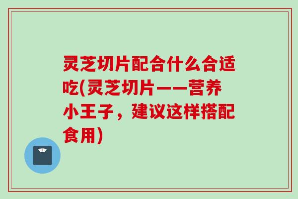 灵芝切片配合什么合适吃(灵芝切片——营养小王子，建议这样搭配食用)