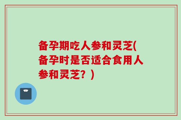 备孕期吃人参和灵芝(备孕时是否适合食用人参和灵芝？)