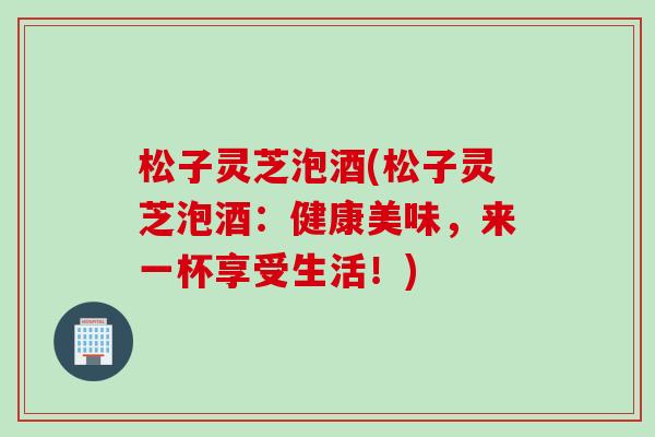 松子灵芝泡酒(松子灵芝泡酒:健康美味,来一杯享受生活!)