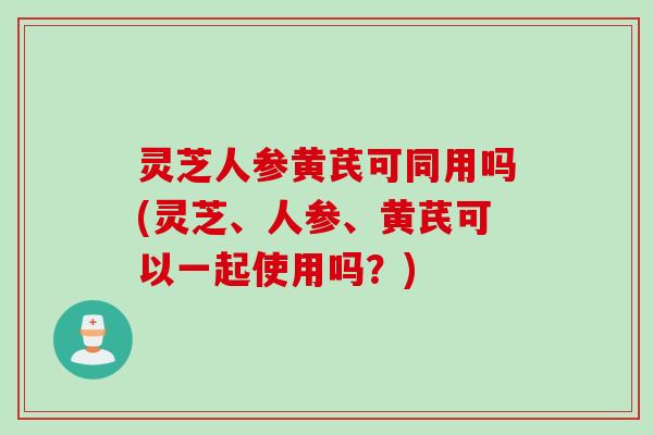 灵芝人参黄芪可同用吗(灵芝、人参、黄芪可以一起使用吗？)