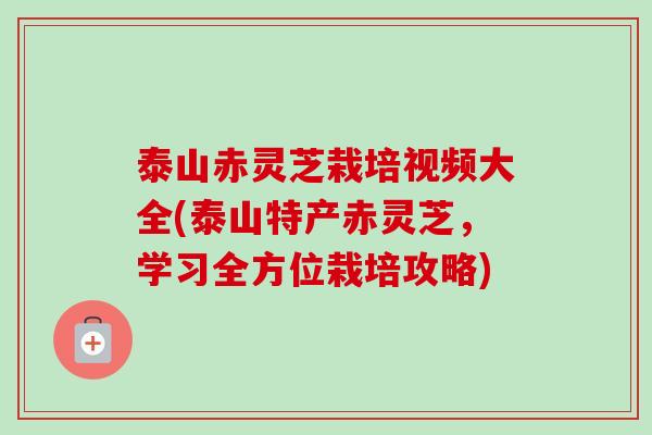 泰山赤灵芝栽培视频大全(泰山特产赤灵芝，学习全方位栽培攻略)